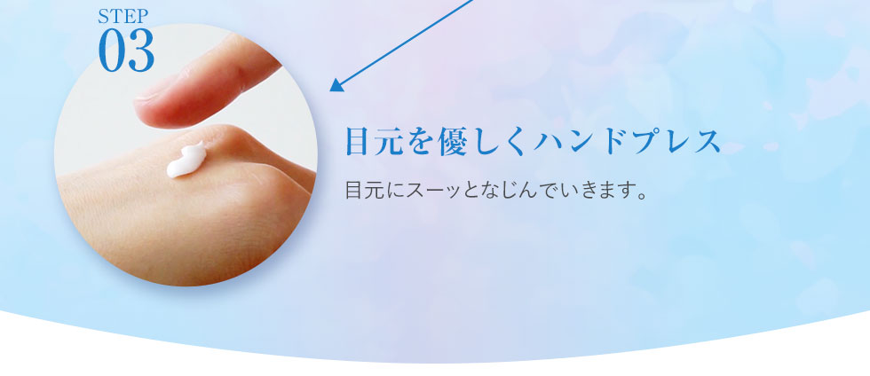 step03.目元を優しくハンドプレス 洗顔・化粧水で肌を整えたあとに手の甲に1プッシュします。薬指で5秒ほど温めると浸透力がアップます。